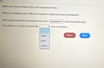 Select the correct answer from each drop-down menu.
What is a similarity and a difference between tundra and desert shrublands?
Bloth tundra and desert shrublands have low precipitation that limits biodiversity
The climate in a tundra is generally than shrublands
colder Reset Next
wetter
shadier