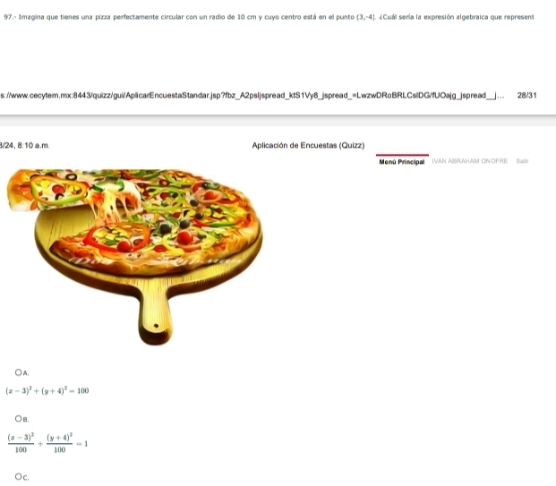 97.- Imagina que tienes una pizza perfectamente circular con un radio de 10 cm y cuyo centro está en el punto (3,-4). ¿Cuál sería la expresión algebraica que represent
s://www.cecytem.mx:8443/quizz/gui/AplicarEncuestaStandar.jsp?fbz_A2psljspread_ktS1Vy8_jspread_=LwzwDRoBRLCslDG/fUOajg_jspread_ __. 28/31
3/24. 8:10 a.m. Aplicación de Encuestas (Quizz)
Menú Principal IVAN ABRAHAM ONOFRE Sall
○A,
(x-3)^2+(y+4)^2=100
○B,
frac (x-3)^2100+frac (y+4)^2100=1
C.