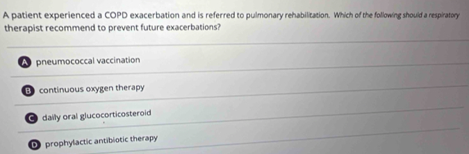 A patient experienced a COPD exacerbation and is referred to pulmonary rehabilitation. Which of the following should a respiratory
therapist recommend to prevent future exacerbations?
A pneumococcal vaccination
B continuous oxygen therapy
● daily oral glucocorticosteroid
D prophylactic antibiotic therapy