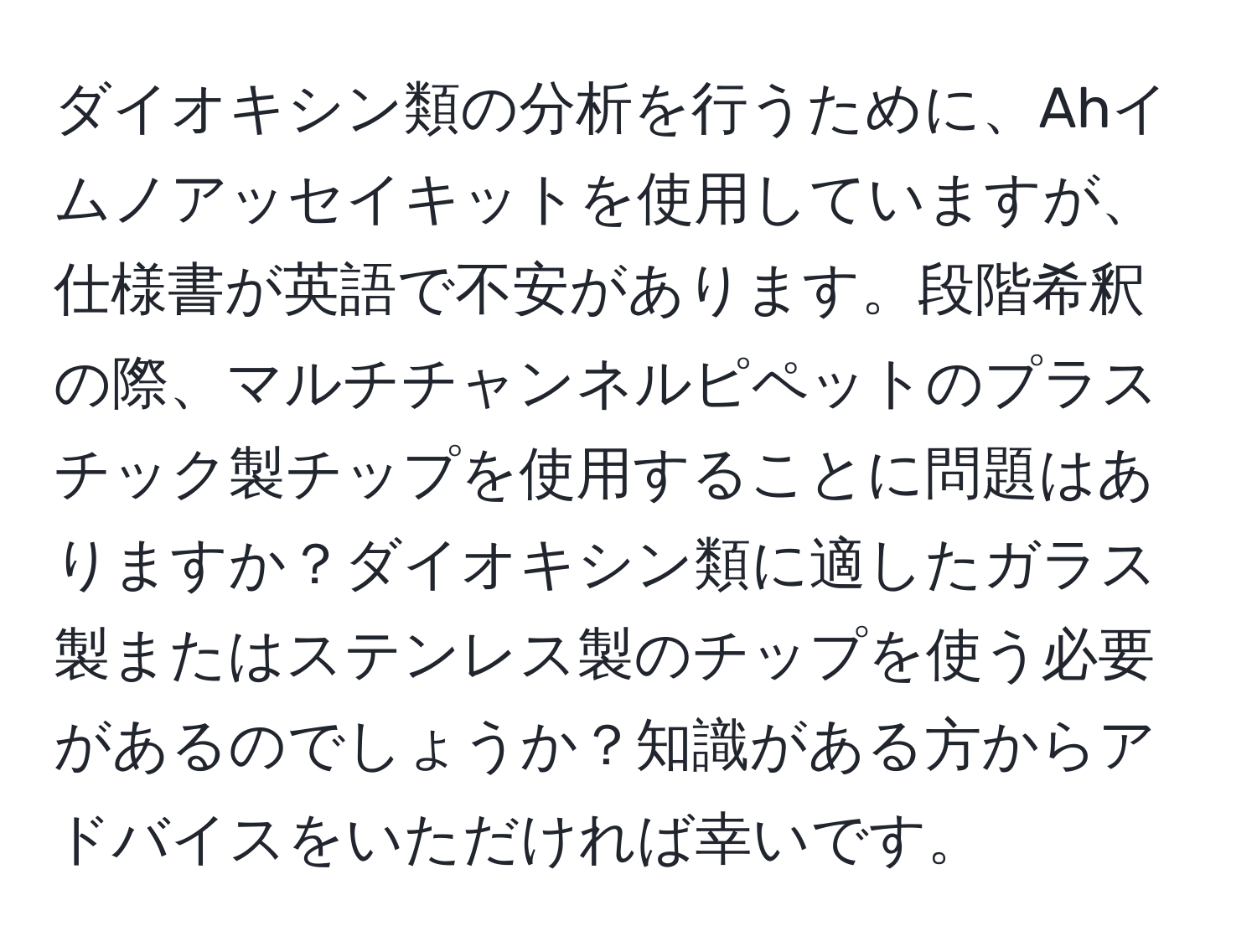 ダイオキシン類の分析を行うために、Ahイムノアッセイキットを使用していますが、仕様書が英語で不安があります。段階希釈の際、マルチチャンネルピペットのプラスチック製チップを使用することに問題はありますか？ダイオキシン類に適したガラス製またはステンレス製のチップを使う必要があるのでしょうか？知識がある方からアドバイスをいただければ幸いです。