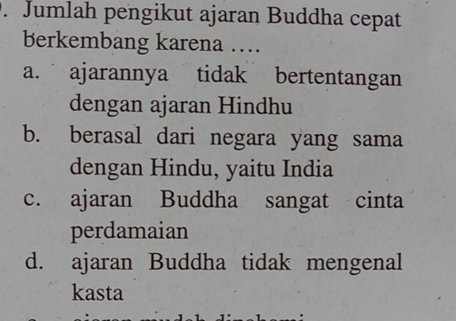 Jumlah pengikut ajaran Buddha cepat
berkembang karena …
a. ajarannya tidak bertentangan
dengan ajaran Hindhu
b. berasal dari negara yang sama
dengan Hindu, yaitu India
c. ajaran Buddha sangat cinta
perdamaian
d. ajaran Buddha tidak mengenal
kasta