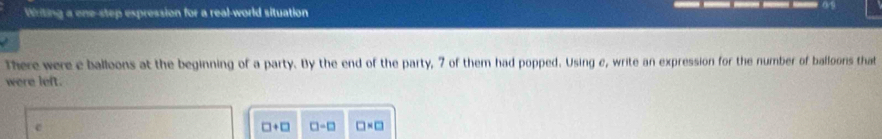 Writing a one-step expression for a real-world situation 
There were e balloons at the beginning of a party. By the end of the party, 7 of them had popped. Using c, write an expression for the number of balloons that 
were left. 
e
□ +□ □ -□ □ * □