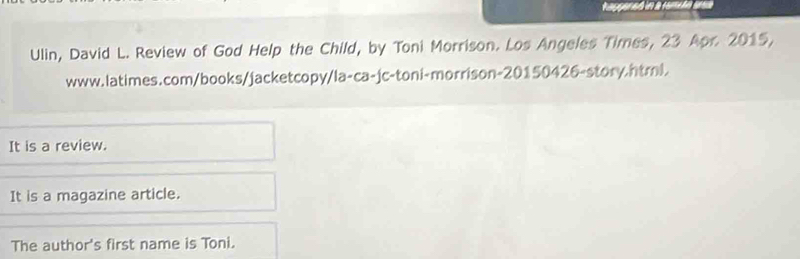 Ulin, David L. Review of God Help the Child, by Toni Morrison. Los Angeles Times, 23 Apr. 2015, 
www.latimes.com/books/jacketcopy/la-ca-jc-toni-morrison-20150426-story.html. 
It is a review. 
It is a magazine article. 
The author's first name is Toni.