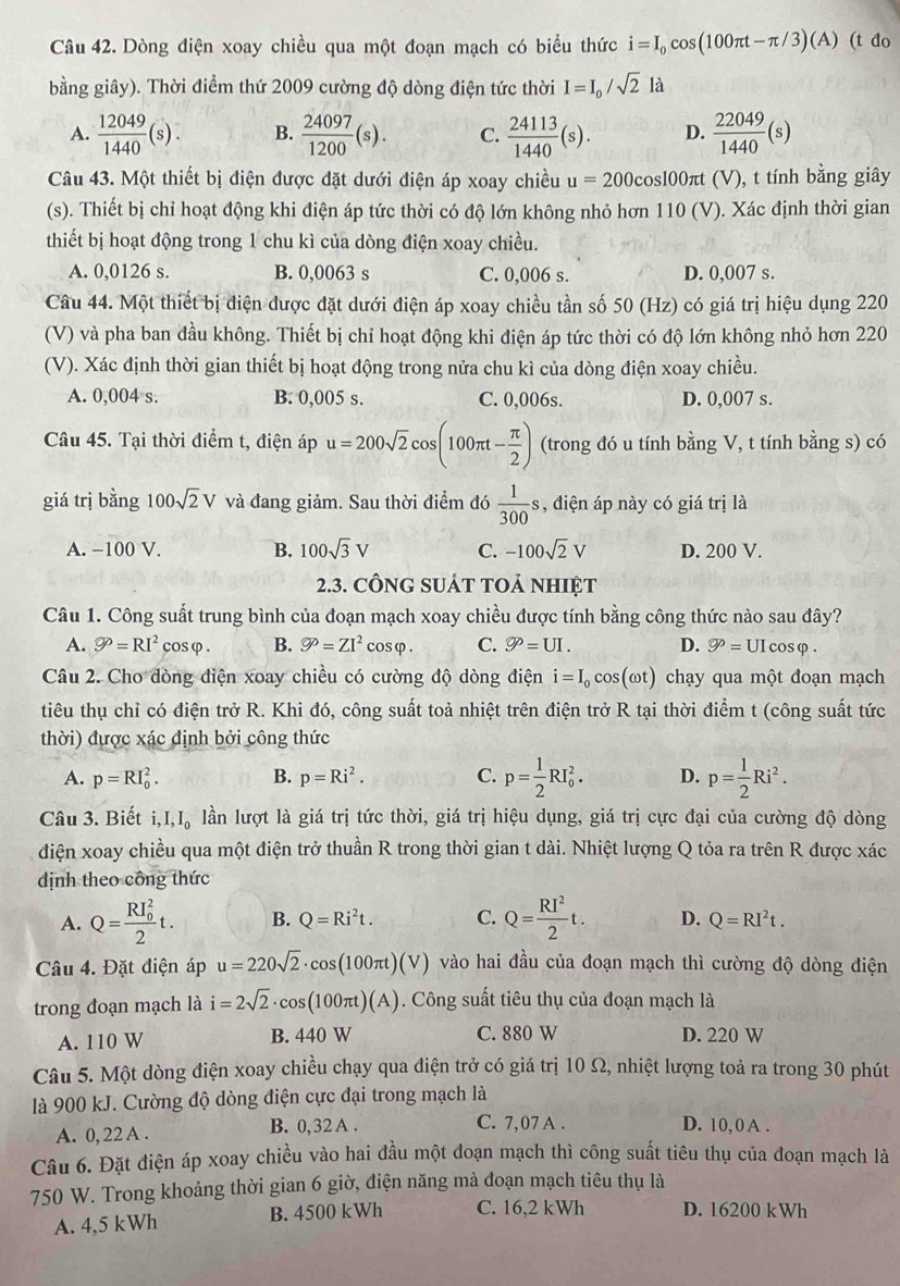 Dòng điện xoay chiều qua một đoạn mạch có biểu thức i=I_0cos (100π t-π /3)(A) (t đo
bằng giây). Thời điểm thứ 2009 cường độ dòng điện tức thời I=I_0/sqrt(2)la
A.  12049/1440 (s). B.  24097/1200 (s). C.  24113/1440 (s). D.  22049/1440 (s)
Câu 43. Một thiết bị điện được đặt dưới điện áp xoay chiều u=200cos 100 πt (V), t tính bằng giây
(s). Thiết bị chỉ hoạt động khi điện áp tức thời có độ lớn không nhỏ hơn 110 (V). Xác định thời gian
thiết bị hoạt động trong 1 chu kì của dòng điện xoay chiều.
A. 0,0126 s. B. 0,0063 s C. 0,006 s. D. 0,007 s.
Câu 44. Một thiết bị điện được đặt dưới điện áp xoay chiều tần số 50 (Hz) có giá trị hiệu dụng 220
(V) và pha ban đầu không. Thiết bị chỉ hoạt động khi điện áp tức thời có độ lớn không nhỏ hơn 220
(V). Xác định thời gian thiết bị hoạt động trong nửa chu kì của dòng điện xoay chiều.
A. 0,004 s. B. 0,005 s. C. 0,006s. D. 0,007 s.
Câu 45. Tại thời điểm t, điện áp u=200sqrt(2)cos (100π t- π /2 ) (trong đó u tính bằng V, t tính bằng s) có
giá trị bằng 100sqrt(2)V và đang giảm. Sau thời điểm đó  1/300 s , điện áp này có giá trị là
A. −100 V. B. 100sqrt(3)V C. -100sqrt(2)V D. 200 V.
2.3. cÔnG sUÁt tOả nhIệt
Câu 1. Công suất trung bình của đoạn mạch xoay chiều được tính bằng công thức nào sau đây?
A. bigcirc o=RI^2 cosφ . B. varnothing^p=ZI^2cos varphi . C. varnothing =UI. D. 9°= UIcosφ .
Câu 2. Cho dòng điện xoay chiều có cường độ dòng điện i=I_0cos (omega t) chạy qua một đoạn mạch
tiêu thụ chỉ có điện trở R. Khi đó, công suất toả nhiệt trên điện trở R tại thời điểm t (công suất tức
thời) đựợc xác định bởi công thức
A. p=RI_0^(2. B. p=Ri^2). C. p= 1/2 RI_0^(2. D. p=frac 1)2Ri^2.
Câu 3. Biết i,I,I_0 lần lượt là giá trị tức thời, giá trị hiệu dụng, giá trị cực đại của cường độ dòng
điện xoay chiều qua một điện trở thuần R trong thời gian t dài. Nhiệt lượng Q tỏa ra trên R được xác
dịnh theo công thức
A. Q=frac (RI_0)^22t. B. Q=Ri^2t. C. Q= RI^2/2 t. D. Q=RI^2t.
Câu 4. Đặt điện áp u=220sqrt(2)· cos (100π t)(V) vào hai đầu của đoạn mạch thì cường độ dòng điện
trong đoạn mạch là i=2sqrt(2)· cos (100π t)(A). Công suất tiêu thụ của đoạn mạch là
A. 110 W B. 440 W C. 880 W D. 220 W
Câu 5. Một dòng điện xoay chiều chạy qua điện trở có giá trị 10 Ω, nhiệt lượng toả ra trong 30 phút
là 900 kJ. Cường độ dòng điện cực đại trong mạch là
A. 0, 22 A . B. 0,32 A . C. 7,07 A . D. 10, 0 A .
Câu 6. Đặt điện áp xoay chiều vào hai đầu một đoạn mạch thì công suất tiêu thụ của đoạn mạch là
750 W. Trong khoảng thời gian 6 giờ, điện năng mà đoạn mạch tiêu thụ là
A. 4,5 kWh B. 4500 kWh C. 16,2 kWh D. 16200 kWh