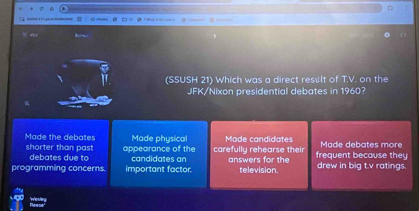 == b ==
1
vucton e E 1 quiuóllcosmntion Hten 3 Whd is tre Law = Cicens Oeam
8 41s Bonus
(SSUSH 21) Which was a direct result of T.V. on the
JFK/Nixon presidential debates in 1960?
Made the debates Made physical Made candidates Made debates more
shorter than past appearance of the carefully rehearse their frequent because they
debates due to candidates an answers for the
programming concerns. important factor. television. drew in big t.v ratings.
Wesley
Reese'