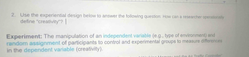 Use the experiential design below to answer the following question: How can a researcher operationally 
define “creativity”? 
Experiment: The manipulation of an independent variable (e.g., type of environment) and 
random assignment of participants to control and experimental groups to measure differences 
in the dependent variable (creativity).