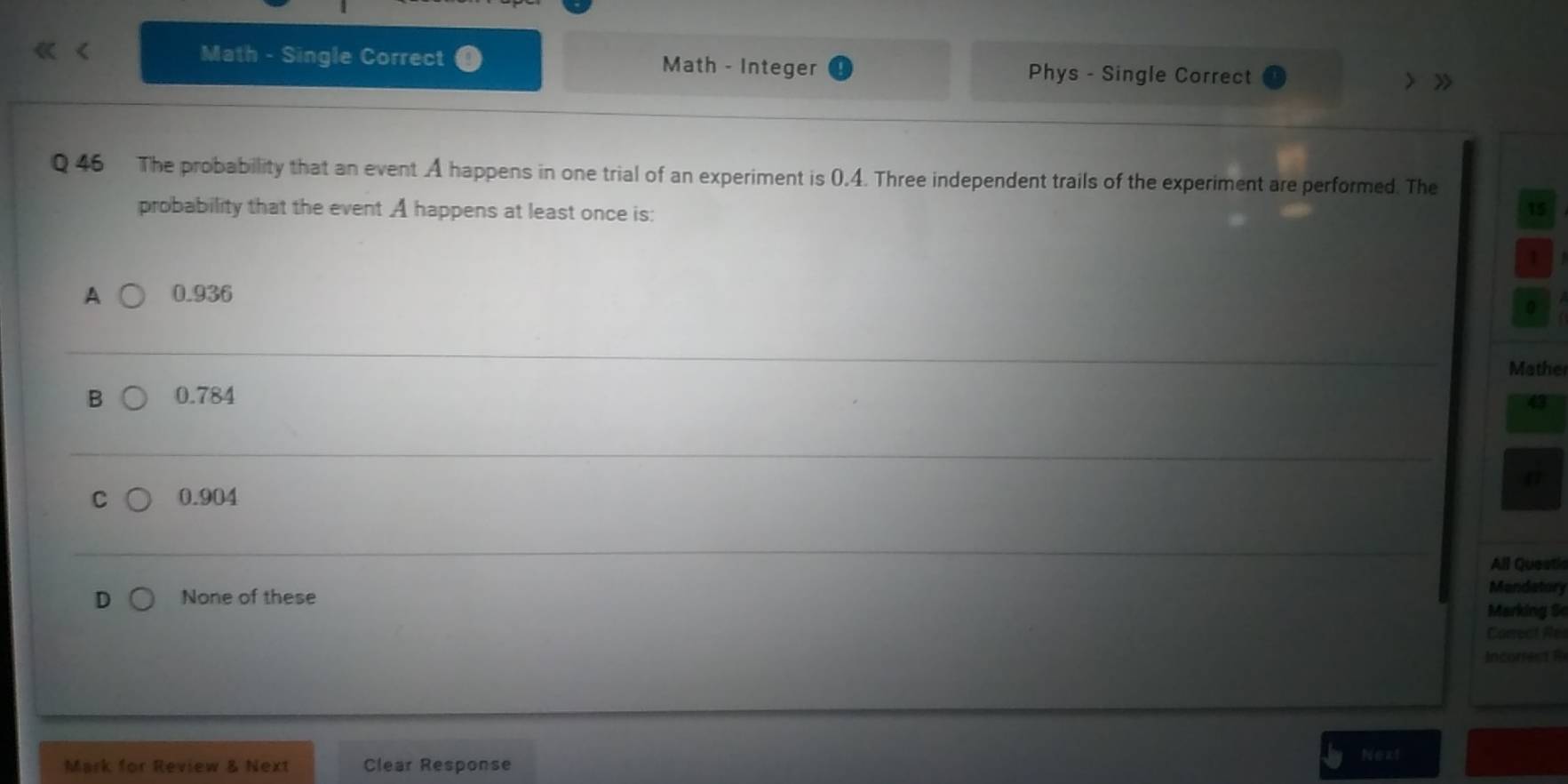 Math - Single Correct Math - Integer Phys - Single Correct
> >
Q 46 The probability that an event A happens in one trial of an experiment is 0.4. Three independent trails of the experiment are performed. The
probability that the event A happens at least once is: 15
1
A 0.936
0
Mathe
B 0.784
4
C 0.904
All Questi
None of these
Mandetory
Marking S
Carrect R
Incorest 
Next
Mark for Review & Next Clear Response