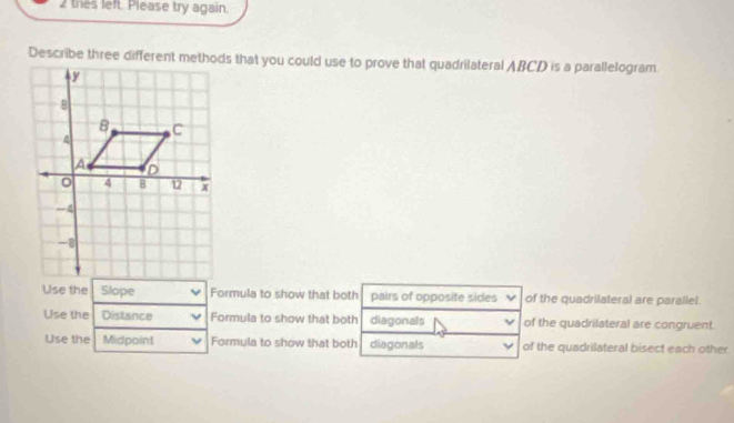 thes left. Please try again.
Describe three different methods that you could use to prove that quadrilateral ABCD is a parallelogram.
Use the Slope Formula to show that both pairs of opposite sides of the quadrilateral are paraliel.
Use the Distance Formula to show that both diagonals of the quadrilateral are congruent.
Use the Midpoint Formula to show that both diagonals of the quadrilateral bisect each other.