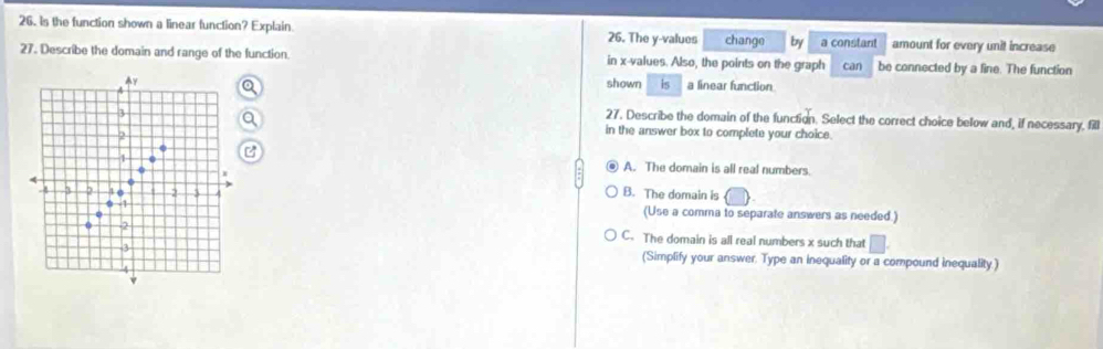 is the function shown a linear function? Explain 26. The y -values change by a constant amount for every unit increase
27. Describe the domain and range of the function. in x -values. Also, the points on the graph can be connected by a fine. The function
A
shown is a linear function
3
27. Describe the domain of the function. Select the correct choice below and, if necessary, fill
2
in the answer box to complete your choice.
. A. The domain is all real numbers.
B. The domain is
3 2 3 6 2 3 4 (Use a comma to separate answers as needed.)
-1
2 C. The domain is all real numbers x such that □.
3
(Simplify your answer. Type an inequality or a compound inequality.)