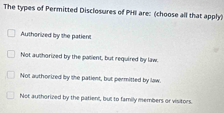 The types of Permitted Disclosures of PHI are: (choose all that apply)
Authorized by the patient
Not authorized by the patient, but required by law.
Not authorized by the patient, but permitted by law.
Not authorized by the patient, but to family members or visitors.