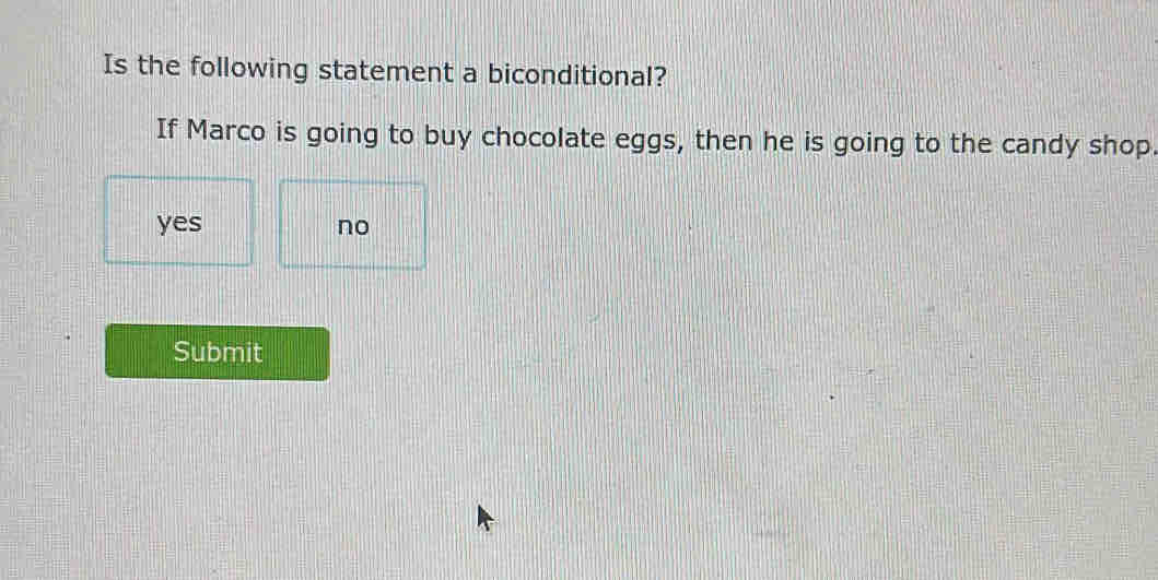 Is the following statement a biconditional?
If Marco is going to buy chocolate eggs, then he is going to the candy shop.
yes no
Submit