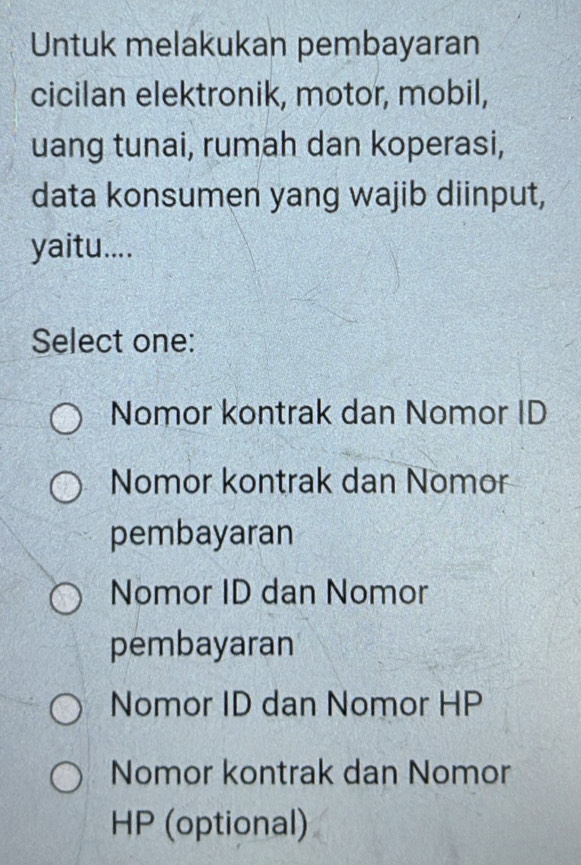 Untuk melakukan pembayaran
cicilan elektronik, motor, mobil,
uang tunai, rumah dan koperasi,
data konsumen yang wajib diinput,
yaitu....
Select one:
Nomor kontrak dan Nomor ID
Nomor kontrak dan Nomor
pembayaran
Nomor ID dan Nomor
pembayaran
Nomor ID dan Nomor HP
Nomor kontrak dan Nomor
HP (optional)