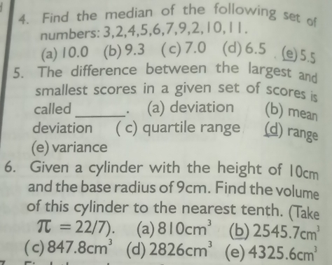 Find the median of the following set of
numbers: 3, 2, 4, 5, 6, 7, 9, 2, 10, 11.
(a) 10.0 (b) 9.3 ( c) 7.0 (d) 6.5 (e) 5.5
5. The difference between the largest and
smallest scores in a given set of scores is
called _. (a) deviation (b) mean
deviation ( c) quartile range (d) range
(e) variance
6. Given a cylinder with the height of 10cm
and the base radius of 9cm. Find the volume
of this cylinder to the nearest tenth. (Take
π =22/7). (a) 810cm^3 (b) 2545.7cm^3
( c) 847.8cm^3 (d) 2826cm^3 (e) 4325.6cm^3