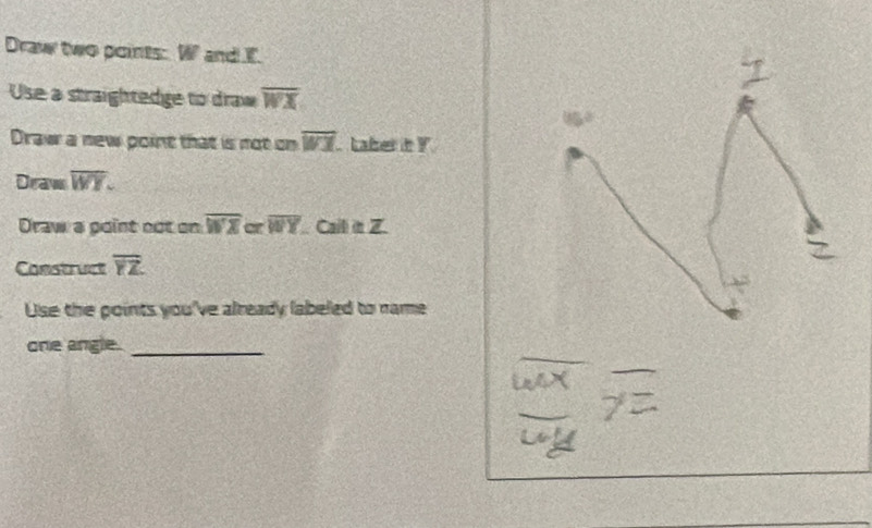 Draw two points: W and E. 
Use a straightedge to draw overline WX
Draw a new point that is not on overline WI Laber it Y
Draw overline WY. 
Draw a point not on overline WX or overline WY Cail in Z. 
Construct overline YZ
Use the points you've already labeled to name 
one angle._