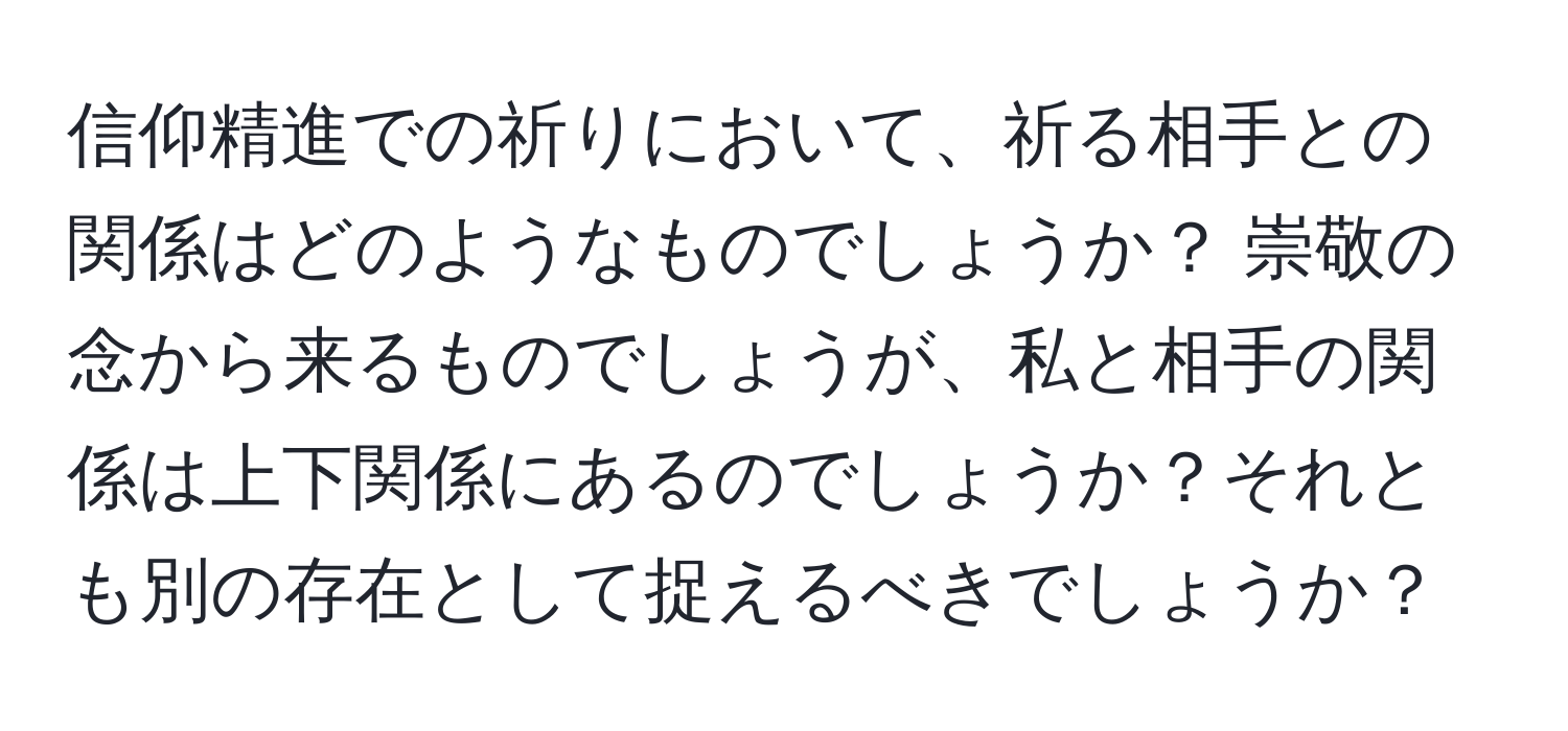 信仰精進での祈りにおいて、祈る相手との関係はどのようなものでしょうか？ 崇敬の念から来るものでしょうが、私と相手の関係は上下関係にあるのでしょうか？それとも別の存在として捉えるべきでしょうか？