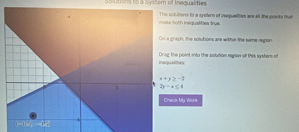 Solutions to a System of Inequalities
lutions to a system of inequalities are all the points that
both inequalities true.
raph, the solutions are within the same region
he point into the solution region of this system of
lities:
ck My Work