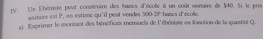 Un Ebéniste peut construire des bancs d'école à un coût unitaire de $40. Si le prix 
unitaire est P, on estime qu'il peut vendre 300-2P bancs d'école. 
a) Exprimer le montant des bénéfices mensuels de l'ébéniste en fonction de la quantité Q.