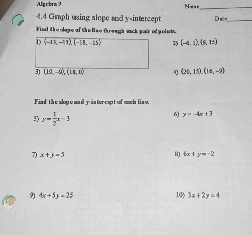 Algebra 9 Name_ 
4.4 Graph using slope and y-intercept Date_ 
Find the slope of the line through each pair of points. 
1) overline (-13,-15),(-18,-15 2) (-6,1),(6,15)
3) (19,-9),(18,0) 4) (20,15),(16,-9)
Find the slope and y-intercept of each line. 
5) y= 1/2 x-3
6) y=-4x+3
7) x+y=5 8) 6x+y=-2
9) 4x+5y=25 10) 3x+2y=4