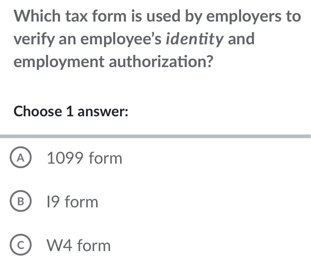 Which tax form is used by employers to
verify an employee’s identity and
employment authorization?
Choose 1 answer:
A) 1099 form
B 19 form
C ) W4 form