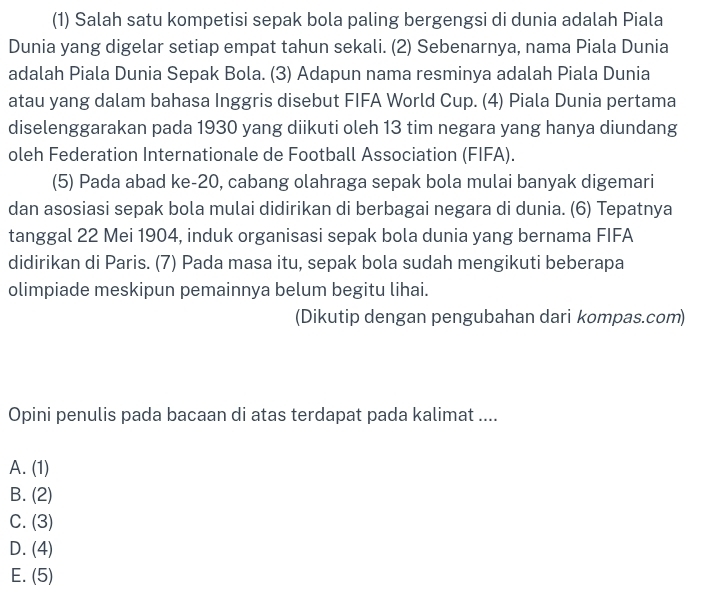 (1) Salah satu kompetisi sepak bola paling bergengsi di dunia adalah Piala
Dunia yang digelar setiap empat tahun sekali. (2) Sebenarnya, nama Piala Dunia
adalah Piala Dunia Sepak Bola. (3) Adapun nama resminya adalah Piala Dunia
atau yang dalam bahasa Inggris disebut FIFA World Cup. (4) Piala Dunia pertama
diselenggarakan pada 1930 yang diikuti oleh 13 tim negara yang hanya diundang
oleh Federation Internationale de Football Association (FIFA).
(5) Pada abad ke- 20, cabang olahraga sepak bola mulai banyak digemari
dan asosiasi sepak bola mulai didirikan di berbagai negara di dunia. (6) Tepatnya
tanggal 22 Mei 1904, induk organisasi sepak bola dunia yang bernama FIFA
didirikan di Paris. (7) Pada masa itu, sepak bola sudah mengikuti beberapa
olimpiade meskipun pemainnya belum begitu lihai.
(Dikutip dengan pengubahan dari kompas.com)
Opini penulis pada bacaan di atas terdapat pada kalimat ....
A. (1)
B. (2)
C. (3)
D. (4)
E. (5)