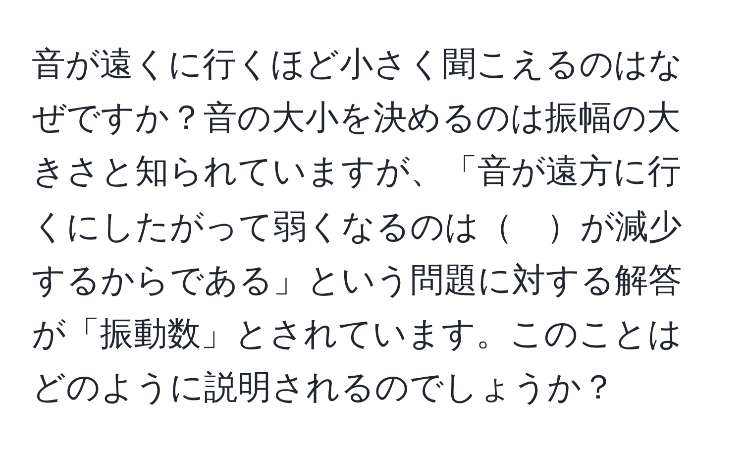 音が遠くに行くほど小さく聞こえるのはなぜですか？音の大小を決めるのは振幅の大きさと知られていますが、「音が遠方に行くにしたがって弱くなるのは　が減少するからである」という問題に対する解答が「振動数」とされています。このことはどのように説明されるのでしょうか？