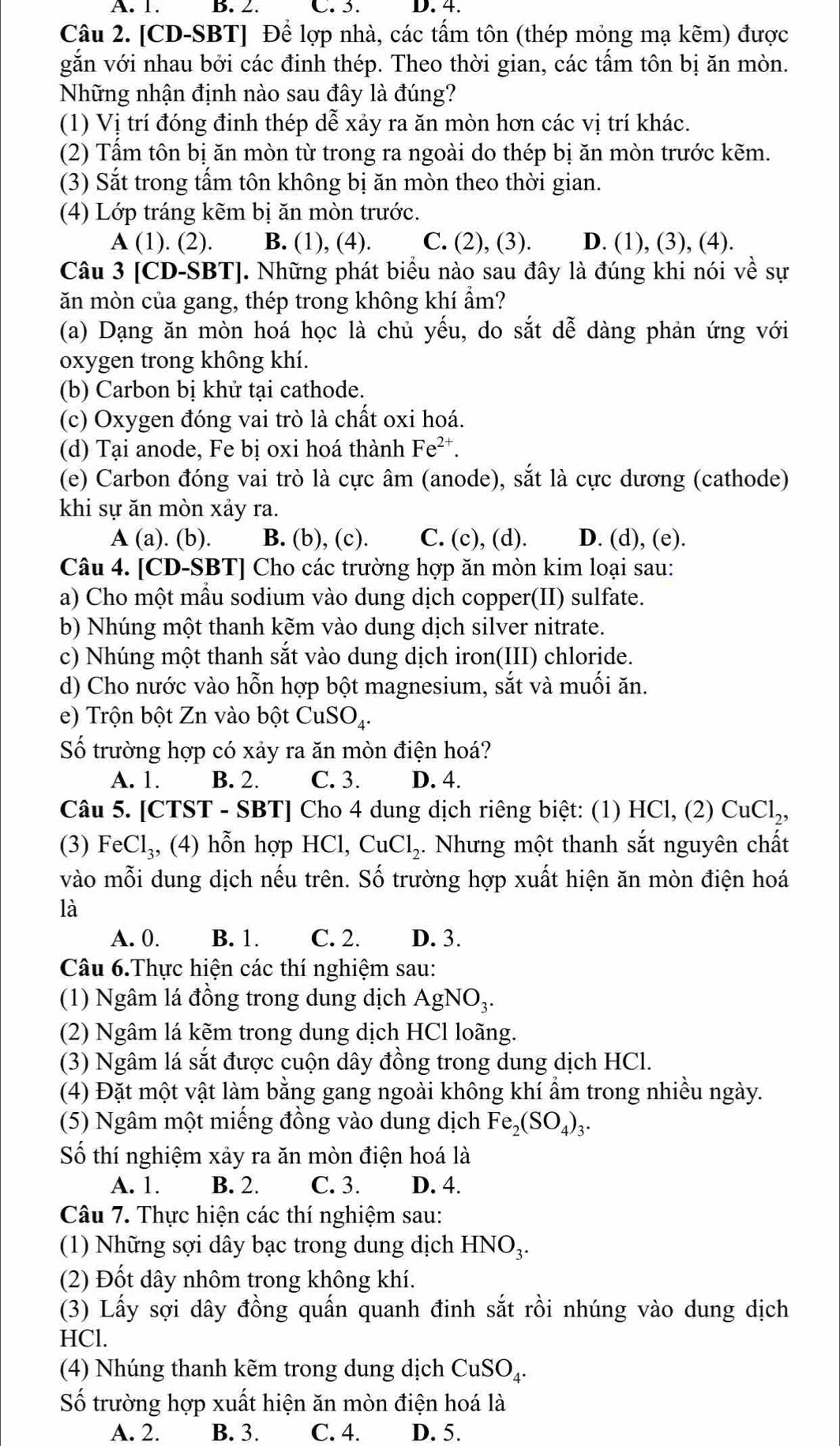 A. 1. B. 2. C. 5. D. 4.
Câu 2. [CD-SBT] Để lợp nhà, các tấm tôn (thép mỏng mạ kẽm) được
gắn với nhau bởi các đinh thép. Theo thời gian, các tấm tôn bị ăn mòn.
Những nhận định nào sau đây là đúng?
(1) Vị trí đóng đinh thép dễ xảy ra ăn mòn hơn các vị trí khác.
(2) Tầm tôn bị ăn mòn từ trong ra ngoài do thép bị ăn mòn trước kẽm.
(3) Sắt trong tấm tôn không bị ăn mòn theo thời gian.
(4) Lớp tráng kẽm bị ăn mòn trước.
A (1). (2). B. (1), (4). C. (2), (3). D. (1), (3), (4).
Câu 3 [CD-SBT]. Những phát biểu nào sau đây là đúng khi nói về sự
ăn mòn của gang, thép trong không khí ẩm?
(a) Dạng ăn mòn hoá học là chủ yếu, do sắt dễ dàng phản ứng với
oxygen trong không khí.
(b) Carbon bị khử tại cathode.
(c) Oxygen đóng vai trò là chất oxi hoá.
(d) Tại anode, Fe bị oxi hoá thành Fe^(2+)
(e) Carbon đóng vai trò là cực âm (anode), sắt là cực dương (cathode)
khi sự ăn mòn xảy ra.
A (a). (b). B. (b), (c). C. (c), (d). D. (d), (e).
Câu 4. [CD-SBT] Cho các trường hợp ăn mòn kim loại sau:
a) Cho một mẫu sodium vào dung dịch copper(II) sulfate.
b) Nhúng một thanh kẽm vào dung dịch silver nitrate.
c) Nhúng một thanh sắt vào dung dịch iron(III) chloride.
d) Cho nước vào hỗn hợp bột magnesium, sắt và muối ăn.
e) Trộn bột Zn vào bột CuSO₄.
Số trường hợp có xảy ra ăn mòn điện hoá?
A. 1. B. 2. C. 3. D. 4.
Câu 5. [CTST - SBT] Cho 4 dung dịch riêng biệt: (1) HCl, (2) CuCl_2,
(3) FeCl_3,(4) hỗn hợp I HC 1. CuCl_2 ,. Nhưng một thanh sắt nguyên chất
vào mỗi dung dịch nếu trên. Số trường hợp xuất hiện ăn mòn điện hoá
là
A. 0. B. 1. C. 2. D. 3.
Câu 6.Thực hiện các thí nghiệm sau:
(1) Ngâm lá đồng trong dung dịch AgNO_3.
(2) Ngâm lá kẽm trong dung dịch HCl loãng.
(3) Ngâm lá sắt được cuộn dây đồng trong dung dịch HCl.
(4) Đặt một vật làm bằng gang ngoài không khí ẩm trong nhiều ngày.
(5) Ngâm một miếng đồng vào dung dịch Fe_2(SO_4)_3.
Số thí nghiệm xảy ra ăn mòn điện hoá là
A. 1. B. 2. C. 3. D. 4.
Câu 7. Thực hiện các thí nghiệm sau:
(1) Những sợi dây bạc trong dung dịch HNO_3.
(2) Đốt dây nhôm trong không khí.
(3) Lấy sợi dây đồng quấn quanh đinh sắt rồi nhúng vào dung dịch
HCl.
(4) Nhúng thanh kẽm trong dung dịch CuSO_4.
Số trường hợp xuất hiện ăn mòn điện hoá là
A. 2. B. 3. C. 4. D. 5.