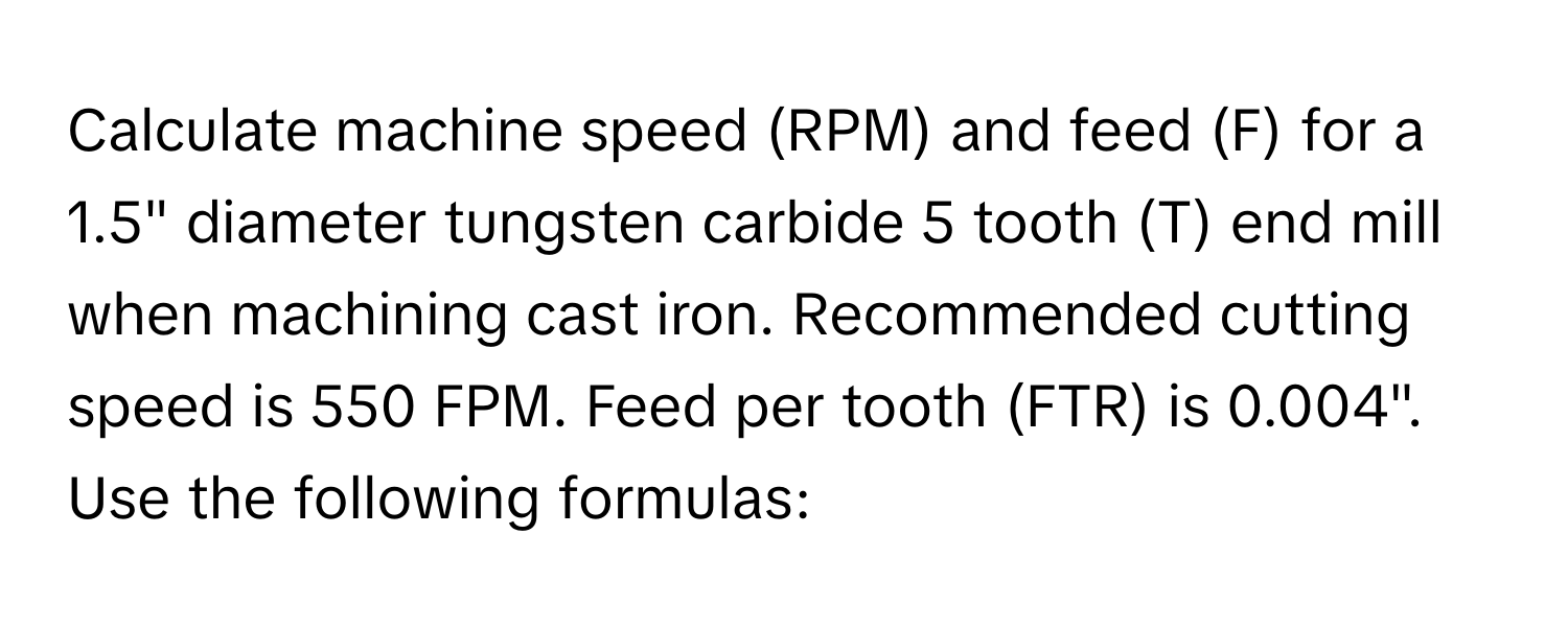 Calculate machine speed (RPM) and feed (F) for a 1.5" diameter tungsten carbide 5 tooth (T) end mill when machining cast iron.  Recommended cutting speed is 550 FPM. Feed per tooth (FTR) is 0.004". Use the following formulas: