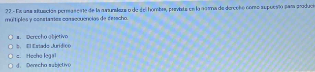 22.- Es una situación permanente de la naturaleza o de del hombre, prevista en la norma de derecho como supuesto para produci
múltiples y constantes consecuencias de derecho.
a. Derecho objetivo
b. El Estado Jurídico
c. Hecho legal
d. Derecho subjetivo