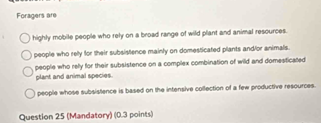 Foragers are
highly mobile people who rely on a broad range of wild plant and animal resources.
people who rely for their subsistence mainly on domesticated plants and/or animals.
people who rely for their subsistence on a complex combination of wild and domesticated
plant and animal species.
people whose subsistence is based on the intensive collection of a few productive resources.
Question 25 (Mandatory) (0.3 points)
