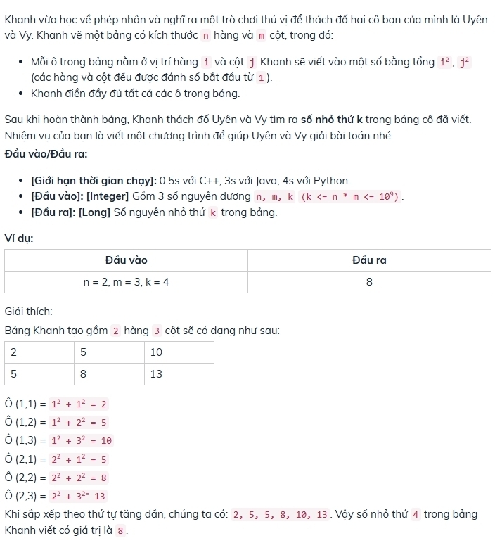 Khanh vừa học về phép nhân và nghĩ ra một trò chơi thú vị để thách đố hai cô bạn của mình là Uyên
và Vy. Khanh vẽ một bảng có kích thước n hàng và m cột, trong đó:
Mỗi ô trong bảng nằm ở vị trí hàng 1 và cột j Khanh sẽ viết vào một số bằng tổng i^2,j^2
(các hàng và cột đều được đánh số bắt đầu từ 1 ).
Khanh điền đầy đủ tất cả các ô trong bảng.
Sau khi hoàn thành bảng, Khanh thách đố Uyên và Vy tìm ra số nhỏ thứ k trong bảng cô đã viết.
Nhiệm vụ của bạn là viết một chương trình để giúp Uyên và Vy giải bài toán nhé.
Đầu vào/Đầu ra:
[Giới hạn thời gian chạy]: 0.5s với C++, 3s với Java, 4s với Python.
[Đầu vào]: [Integer] Gồm 3 số nguyên dương n, m, k □ (k
[Đầu ra]: [Long] Số nguyên nhỏ thứ k trong bảng.
Ví dụ:
Giải thích:
Bảng Khanh tạo gồm 2 hàng 3 cột sẽ có dạng như sau:
hat O(1,1)=1^2+1^2=2
hat O(1,2)=1^2+2^2=5
hat O(1,3)=1^2+3^2=10
hat O(2,1)=2^2+1^2=5
hat O(2,2)=2^2+2^2=8
hat O(2,3)=2^2+3^(2=)13
Khi sắp xếp theo thứ tự tăng dần, chúng ta có: 2, 5, 5, 8, 10, 13 . Vậy số nhỏ thứ 4 trong bảng
Khanh viết có giá trị là 8 .
