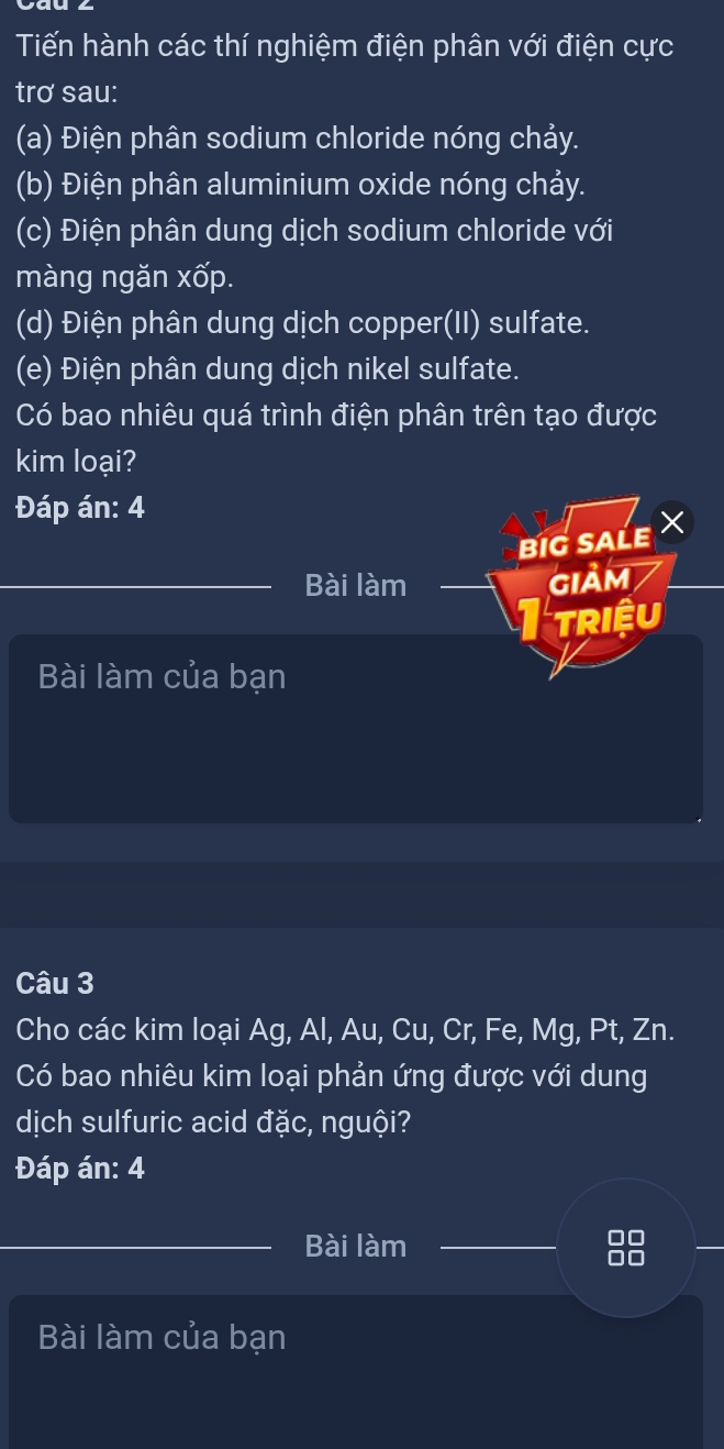 Tiến hành các thí nghiệm điện phân với điện cực 
trơ sau: 
(a) Điện phân sodium chloride nóng chảy. 
(b) Điện phân aluminium oxide nóng chảy. 
(c) Điện phân dung dịch sodium chloride với 
màng ngăn xốp. 
(d) Điện phân dung dịch copper(II) sulfate. 
(e) Điện phân dung dịch nikel sulfate. 
Có bao nhiêu quá trình điện phân trên tạo được 
kim loại? 
Đáp án: 4 
BIG SALE 
Bài làm GIảM 
Triệu 
Bài làm của bạn 
Câu 3 
Cho các kim loại Ag, Al, Au, Cu, Cr, Fe, Mg, Pt, Zn. 
Có bao nhiêu kim loại phản ứng được với dung 
dịch sulfuric acid đặc, nguội? 
Đáp án: 4 
Bài làm 
DC 
Bài làm của bạn