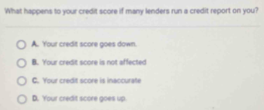 What happens to your credit score if many lenders run a credit report on you?
A. Your credit score goes down.
B. Your credit score is not affected
C. Your credit score is inaccurate
D. Your credit score goes up.