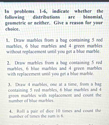 In problems 1-6, indicate whether the 
following distributions are binomial, 
geometric or neither. Give a reason for your 
choice. 
1. Draw marbles from a bag containing 5 red 
marbles, 6 blue marbles and 4 green marbles 
without replacement until you get a blue marble. 
2. Draw marbles from a bag containing 5 red 
marbles, 6 blue marbles and 4 green marbles 
with replacement until you get a blue marble. 
3. Draw 4 marbles, one at a time, from a bag 
containing 5 red marbles, 6 blue marbles and 4
green marbles with replacement and count the 
number of blue marbles. 
4. Roll a pair of dice 10 times and count the 
number of times the sum is 6.