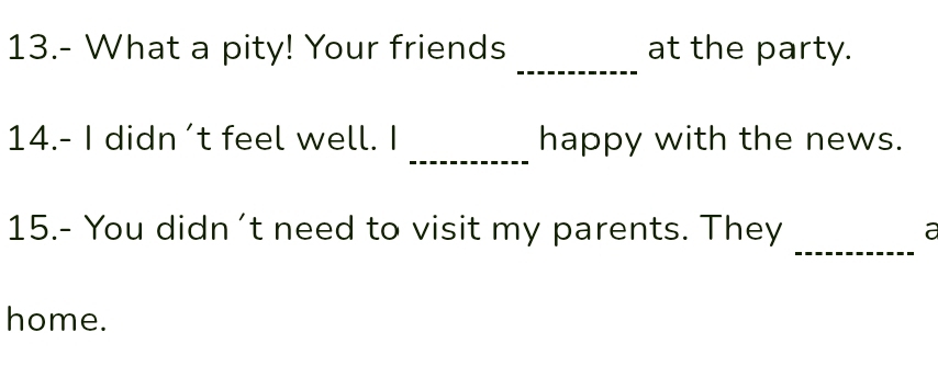 13.- What a pity! Your friends at the party. 
_ 
_ 
14.- I didn’t feel well. I happy with the news. 
_ 
15.- You didn't need to visit my parents. They a 
home.