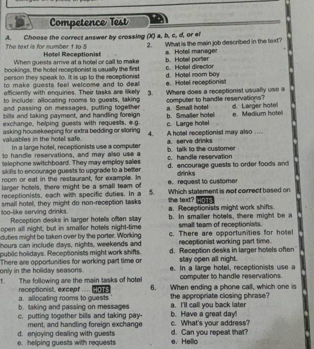 Competence Test
A. Choose the correct answer by crossing (X) a, b, c, d, or el
The text is for number 1 to 5 What is the main job described in the text?
2.
Hotel Receptionist a. Hotel manager
When guests arrive at a hotel or call to make b. Hotel porter
bookings, the hotel receptionist is usually the first c. Hotel director
person they speak to. It is up to the receptionist d. Hotel room boy
to make guests feel welcome and to deal e. Hotel receptionist
efficiently with enquiries. Their tasks are likely 3.
to include: allocating rooms to guests, taking Where does a receptionist usually use a
and passing on messages, putting together a. Small hotel computer to handle reservations? d. Larger hotel
bills and taking payment, and handling foreign b. Smaller hotel e. Medium hotel
exchange, helping guests with requests, e.g. c. Large hotel
asking housekeeping for extra bedding or storing 4. A hotel receptionist may also ....
valuables in the hotel safe.
In a large hotel, receptionists use a computer a. serve drinks
to handle reservations, and may also use a b. talk to the customer
telephone switchboard. They may employ sales c. handle reservation
skills to encourage guests to upgrade to a better d. encourage guests to order foods and
drinks
room or eat in the restaurant, for example. In
larger hotels, there might be a small team of e. request to customer
receptionists, each with specific duties. In a 5. Which statement is not correct based on
small hotel, they might do non-reception tasks the text? HOTS
too-like serving drinks. a. Receptionists might work shifts.
Reception desks in larger hotels often stay b. In smaller hotels, there might be a
open all night, but in smaller hotels night-time small team of receptionists.
duties might be taken over by the porter. Working c. There are opportunities for hotel
hours can include days, nights, weekends and receptionist working part time.
public holidays. Receptionists might work shifts. d. Reception desks in larger hotels often
There are opportunities for working part time or stay open all night.
only in the holiday seasons. e. In a large hotel, receptionists use a
1. The following are the main tasks of hotel computer to handle reservations.
receptionist, except . HOTS 6. When ending a phone call, which one is
a. allocating rooms to guests the appropriate closing phrase?
b. taking and passing on messages a. I'll call you back later
c. putting together bills and taking pay- b. Have a great day!
ment, and handling foreign exchange c. What's your address?
d. enjoying dealing with guests d. Can you repeat that?
e. helping guests with requests e. Hello