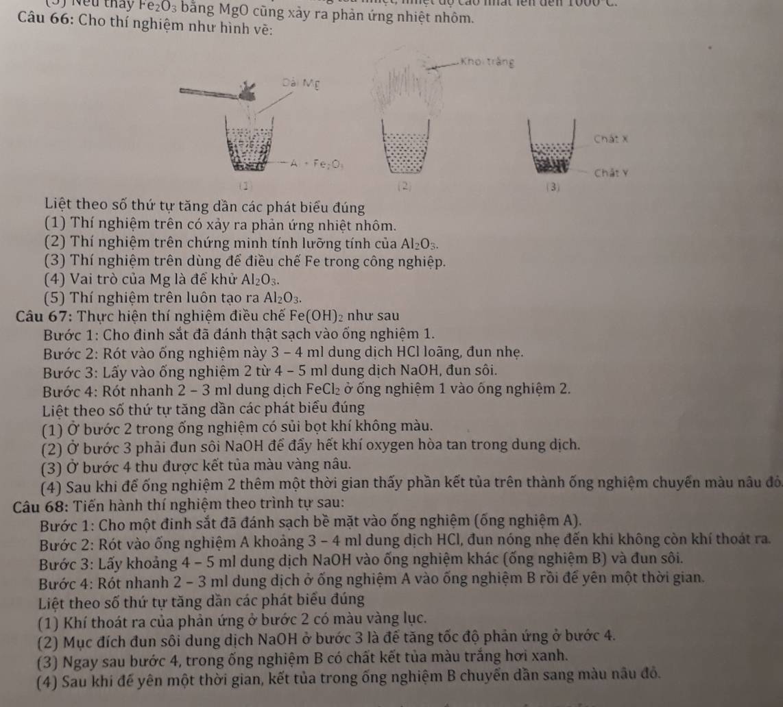 (5) Nếu tháy Fe_2O_3 bằng MgO cũng xảy ra phản ứng nhiệt nhôm.
Câu 66: Cho thí nghiệm như hình vẽ:
Khoi trắng
Chát x
Chất v
(1 ( 2) (3)
Liệt theo số thứ tự tăng dần các phát biểu đúng
(1) Thí nghiệm trên có xảy ra phản ứng nhiệt nhôm.
(2) Thí nghiệm trên chứng minh tính lưỡng tính của Al_2O_3.
(3) Thí nghiệm trên dùng để điều chế Fe trong công nghiệp.
(4) Vai trò của Mg là để khử Al_2O_3.
(5) Thí nghiệm trên luôn tạo ra Al_2O_3.
Câu 67: Thực hiện thí nghiệm điều chế Fe(OH)₂ như sau
Bước 1: Cho đinh sắt đã đánh thật sạch vào ống nghiệm 1.
Bước 2: Rót vào ống nghiệm này 3 - 4 ml dung dịch HCl loãng, đun nhẹ.
Bước 3: Lấy vào ống nghiệm 2 từ 4 - 5 ml dung dịch NaOH, đun sôi.
Bước 4: Rót nhanh 2 - 3 ml dung dịch FeCl₂ ở ống nghiệm 1 vào ống nghiệm 2.
Liệt theo số thứ tự tăng dần các phát biểu đúng
(1) Ở bước 2 trong ống nghiệm có sủi bọt khí không màu.
(2) Ở bước 3 phải đun sôi NaOH để đấy hết khí oxygen hòa tan trong dung dịch.
(3) Ở bước 4 thu được kết tủa màu vàng nâu.
(4) Sau khi để ống nghiệm 2 thêm một thời gian thấy phần kết tủa trên thành ống nghiệm chuyển màu nâu đô
Câu 68: Tiến hành thí nghiệm theo trình tự sau:
Bước 1: Cho một đinh sắt đã đánh sạch bề mặt vào ống nghiệm (ống nghiệm A).
Bước 2: Rót vào ống nghiệm A khoảng 3 - 4 ml dung dịch HCl, đun nóng nhẹ đến khi không còn khí thoát ra.
Bước 3: Lấy khoảng 4 - 5 ml dung dịch NaOH vào ống nghiệm khác (ống nghiệm B) và đun sôi.
Bước 4: Rót nhanh 2 - 3 ml dung dịch ở ống nghiệm A vào ống nghiệm B rồi để yên một thời gian.
Liệt theo số thứ tự tăng dần các phát biểu đúng
(1) Khí thoát ra của phản ứng ở bước 2 có màu vàng lục.
(2) Mục đích đun sôi dung dịch NaOH ở bước 3 là để tăng tốc độ phản ứng ở bước 4.
(3) Ngay sau bước 4, trong ống nghiệm B có chất kết tủa màu trắng hơi xanh.
(4) Sau khi để yên một thời gian, kết tủa trong ống nghiệm B chuyến dần sang màu nâu đỏ.