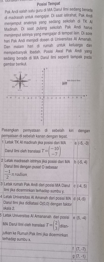 Posisi Tempat
Pak Andi salah satu guru di MA Darul Ilmi sedang berada
di madrasah untuk mengajar. Di saat istirahat, Pak Andi
menjemput anaknya yang sedang sekolah di TK A
Madinah. Di saat pulang sekolah Pak Andi harus
menjemput istrinya yang mengajar di tempat lain. Di sore
hari Pak Andi menjadi dosen di Universitas Al Amanah.
Dan malam hari di rumah untuk keluarga dan
memperbanyak ibadah. Posisi Awal Pak Andi yang
sedang berada di MA Darul Ilmi seperti tampak pada
gambar berikut.
Pasangkan pernyataan di sebelah kiri dengan
pem
1 L
D
2 L
D
3 Le
Il
4 Le
D
sk
5 Le
MA
jut
ter
g(7,-1)