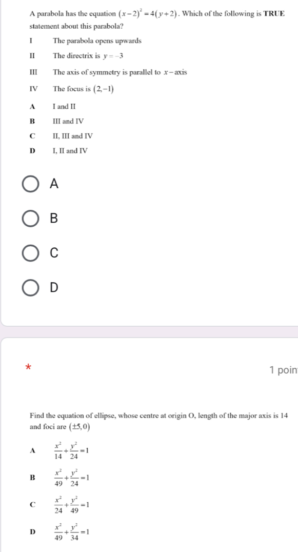 A parabola has the equation (x-2)^2=4(y+2). Which of the following is TRUE
statement about this parabola?
I The parabola opens upwards
I The directrix is y=-3
III The axis of symmetry is parallel to x - axis
IV The focus is (2,-1)
A I and II
B III and IV
C II, III and IV
D I, II and IV
A
B
C
D
*
1 poin
Find the equation of ellipse, whose centre at origin O, length of the major axis is 14
and foci are (± 5,0)
A  x^2/14 + y^2/24 =1
B  x^2/49 + y^2/24 =1
C  x^2/24 + y^2/49 =1
D  x^2/49 + y^2/34 =1