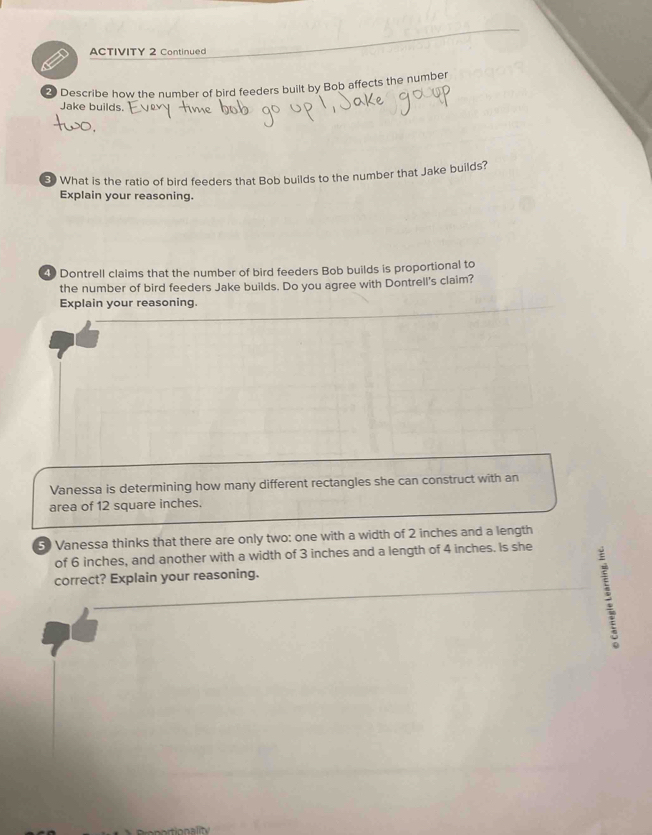 ACTIVITY 2 Continued 
2 Describe how the number of bird feeders built by Bob affects the number 
Jake builds. 
3) What is the ratio of bird feeders that Bob builds to the number that Jake builds? 
Explain your reasoning. 
4 Dontrell claims that the number of bird feeders Bob builds is proportional to 
the number of bird feeders Jake builds. Do you agree with Dontrell's claim? 
Explain your reasoning. 
Vanessa is determining how many different rectangles she can construct with an 
area of 12 square inches. 
50 Vanessa thinks that there are only two: one with a width of 2 inches and a length 
of 6 inches, and another with a width of 3 inches and a length of 4 inches. Is she 
correct? Explain your reasoning. 
: