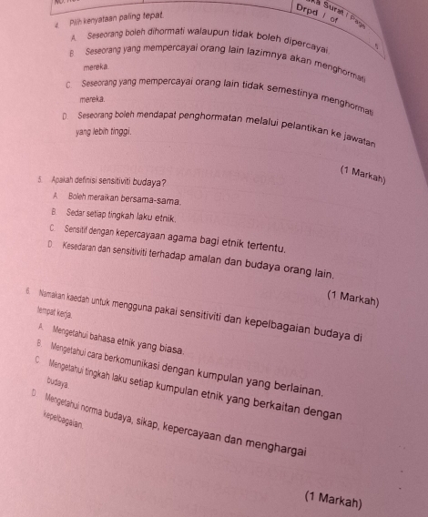 Drpd l of
Aa Surat I Pagt
Pilih kenyataan paling fepat.
A Seseorang boieh dihormati walaupun tidak boleh dipercayai
B Seseorang yang mempercayai orang lain lazimnya akan menghorma
mereka.
C. Seseorang yang mempercayai orang lain tidak semestinya menghormati
mereka.
D. Seseorang boleh mendapat penghormatan melalui pelantikan ke jawata
yang lebih tinggi.
(1 Markah)
5. Apakah definisi sensitiviti budaya?
A Boleh meraikan bersama-sama.
B. Sedar setiap tingkah laku etnik.
C. Sensitif dengan kepercayaan agama bagi etnik tertentu.
€ Kesedaran dan sensitiviti terhadap amalan dan budaya orang lain.
(1 Markah)
tempat kerja.
6. Namakan kaedah untuk mengguna pakai sensitiviti dan kepelbagaian budaya di
A. Mengetahui bahasa etnik yang biasa.
B. Mengetahui cara berkomunikasi dengan kumpulan yang berlainan.
tudaya.
C Mengetahuí tingkah laku setiap kumpulan etnik yang berkaitan dengan
kepelbagaian
O Mengetahui norma budaya, sikap, kepercayaan dan mengharga
(1 Markah)