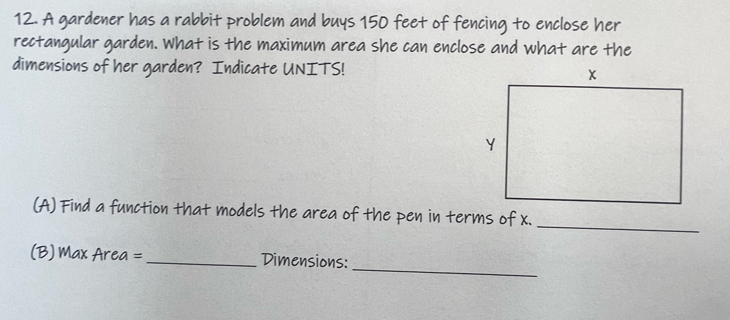 A gardener has a rabbit problem and buys 150 feet of fencing to enclose her 
rectangular garden. What is the maximum area she can enclose and what are the 
dimensions of her garden? Indicate UNITS! 
(A) Find a function that models the area of the pen in terms of x._ 
_ 
(B) Max Area = _Dimensions: