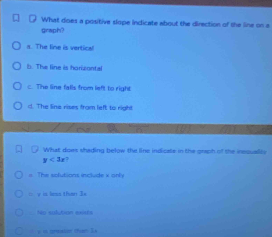 What does a positive slope indicate about the direction of the line on a
graph?
a. The line is vertical
b. The line is horizontal
c. The line falls from left to right
d. The line rises from left to right
What does shading below the line indicate in the graph of the inequality
y<3x</tex> ?
e. The solutions include x only
□ y is less than 3x
No solution exists
y is greater than S