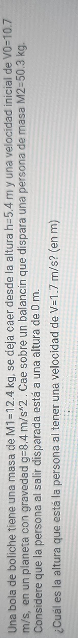 Una bola de boliche tiene una masa de M1=12.4kg , se deja caer desde la altura h=5.4m y una velocidad inicial de V0=10.7
m/s, en un planeta con gravedad g=8.4m/s^(wedge)2. Cae sobre un balancín que dispara una persona de masa M2=50.3kg. 
Considere que la persona al salir disparada está a una altura de 0 m. 
¿Cuál es la altura que está la persona al tener una velocidad de V=1.7m/s ? (en m)