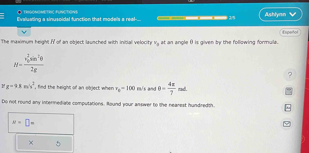 TRIGONOMETRIC FUNCTIONS 
Evaluating a sinusoidal function that models a real-... 2/5 Ashlynn 
Español 
The maximum height H of an object launched with initial velocity v_0 at an angle θ is given by the following formula.
H=frac (v_0)^2sin^2θ 2g
? 
If g=9.8m/s^2 , find the height of an object when v_0=100m/s and θ = 4π /7 rad. hr
Do not round any intermediate computations. Round your answer to the nearest hundredth. Aa
H=□ m
×
