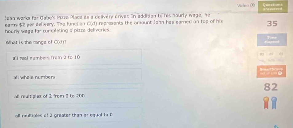 Video ( Questions
ans wered
John works for Gabe's Pizza Place as a delivery driver. In addition to his hourly wage, he
earns $2 per delivery. The function C(d) represents the amount John has earned on top of his
35
hourly wage for completing d pizza deliveries.
Tune
What is the range of C(d) 7
clapsed
all real numbers from 0 to 10 00 07 02
SmartScore
all whole numbers
82
all multiples of 2 from 0 to 200
all multiples of 2 greater than or equal to 0