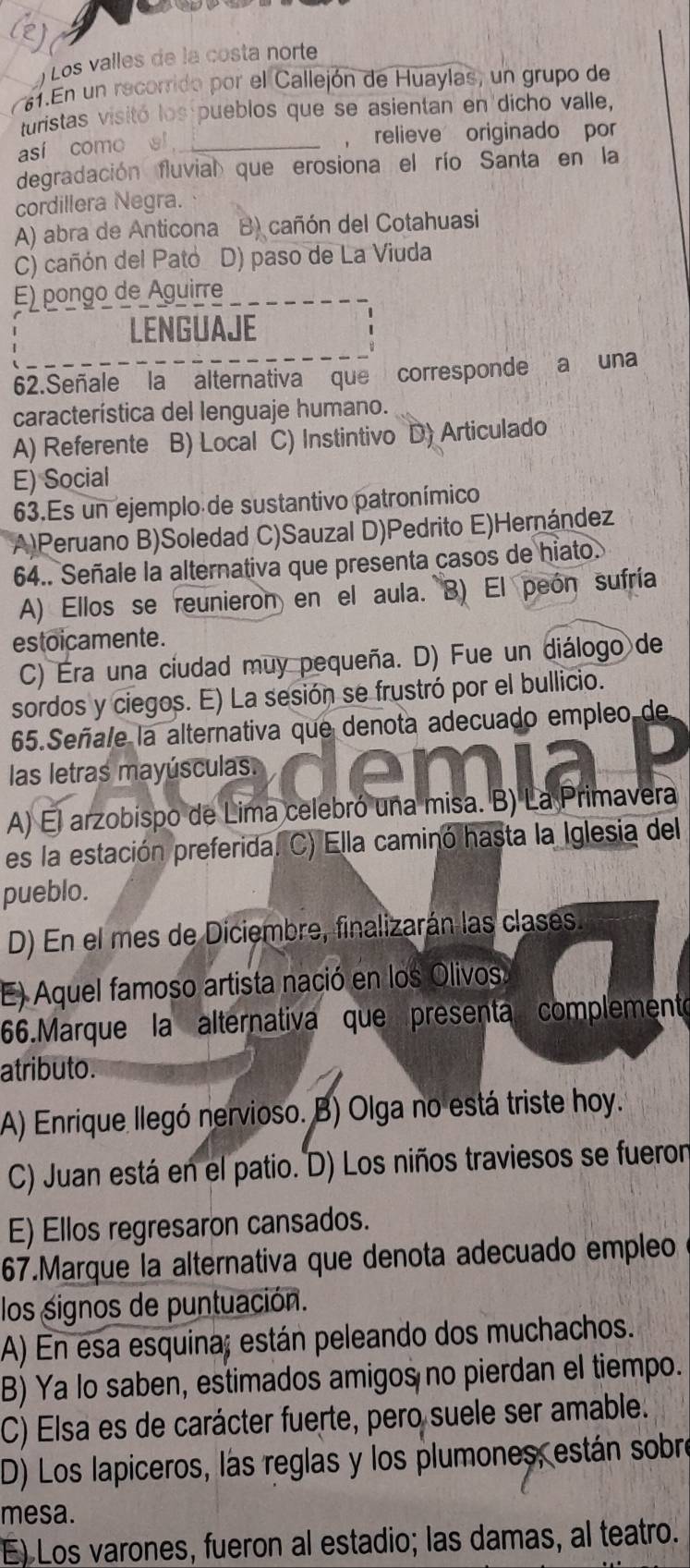 Los valles de la costa norte
61.En un recorrido por el Callejón de Huaylas, un grupo de
turistas visitó los pueblos que se asientan en dicho valle,
así como al _  relieve originado por
degradación fluvial que erosiona el río Santa en la
cordillera Negra.
A) abra de Anticona B) cañón del Cotahuasi
C) cañón del Pato D) paso de La Viuda
E) pongo de Aguirre
LENGUAJE
62.Señale la alternativa que corresponde a una
característica del lenguaje humano.
A) Referente B) Local C) Instintivo D) Articulado
E) Social
63.Es un ejemplo de sustantivo patronímico
(A)Peruano B)Soledad C)Sauzal D)Pedrito E)Hernández
64.. Señale la alternativa que presenta casos de hiato.
A) Ellos se reunieron en el aula. B) El peón sufría
estoicamente.
C) Éra una ciudad muy pequeña. D) Fue un diálogo de
sordos y ciegos. E) La sesión se frustró por el bullicio.
65.Señale la alternativa que denota adecuado empleo de
las letras mayúsculas.
A) El arzobispo de Lima celebró una misa. B) La Primavera
es la estación preferida. C) Ella caminó hasta la Iglesia del
pueblo.
D) En el mes de Diciembre, finalizarán las clases.
E) Aquel famoso artista nació en los Olivos
66.Marque la alternativa que presenta complemento
atributo.
A) Enrique llegó nervioso. B) Olga no está triste hoy.
C) Juan está en el patio. D) Los niños traviesos se fueron
E) Ellos regresaron cansados.
67.Marque la alternativa que denota adecuado empleo
los signos de puntuación.
A) En esa esquina; están peleando dos muchachos.
B) Ya lo saben, estimados amigos no pierdan el tiempo.
C) Elsa es de carácter fuerte, pero suele ser amable.
D) Los lapiceros, las reglas y los plumones, están sobre
mesa.
E) Los varones, fueron al estadio; las damas, al teatro.