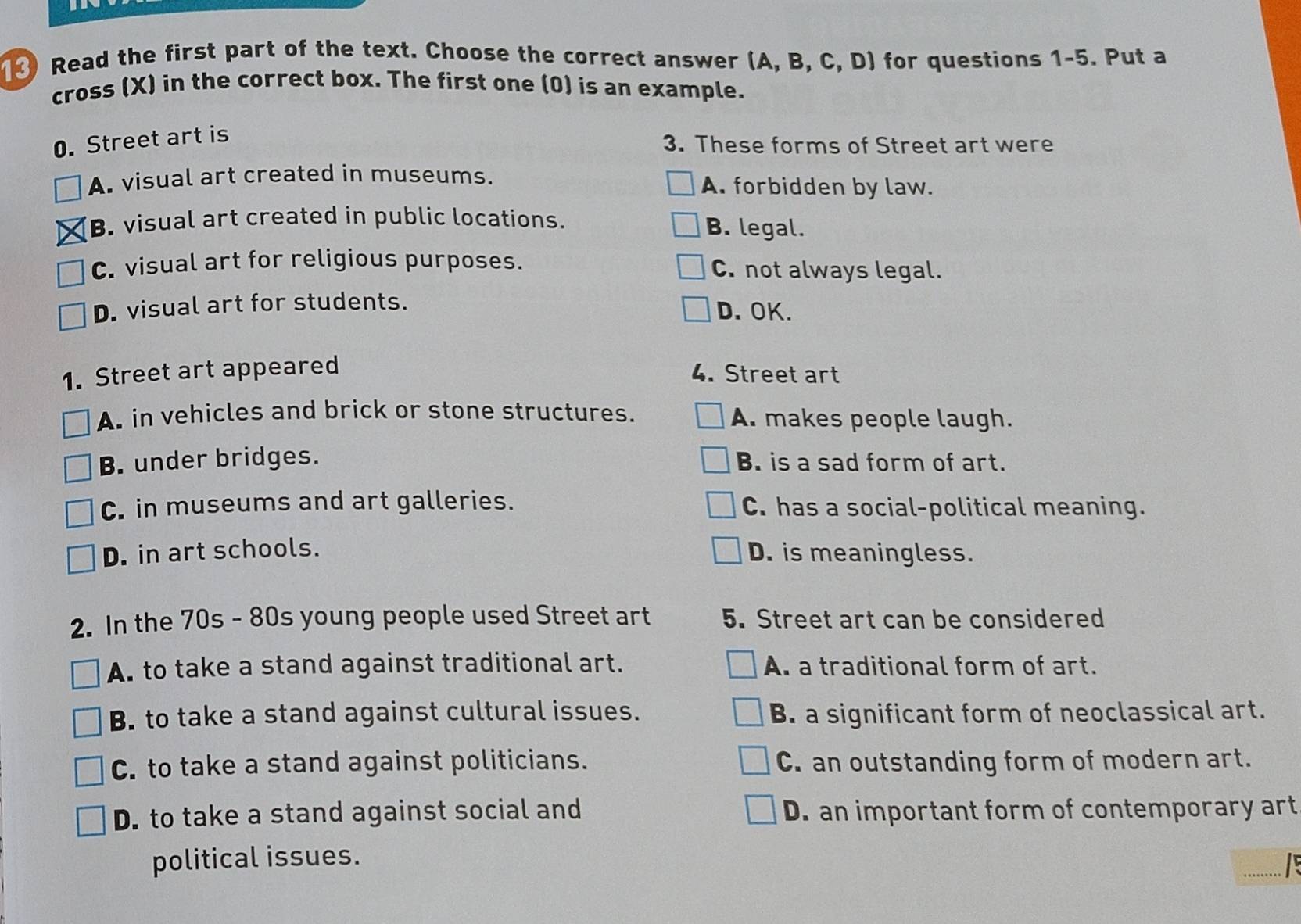 Read the first part of the text. Choose the correct answer (A, B, C, D) for questions 1-5. Put a
cross (X) in the correct box. The first one (0) is an example.
0. Street art is
3. These forms of Street art were
A. visual art created in museums. A. forbidden by law.
B. visual art created in public locations. B. legal.
C. visual art for religious purposes. C. not always legal.
D. visual art for students.
D.OK.
1. Street art appeared
4. Street art
A. in vehicles and brick or stone structures. A. makes people laugh.
B. under bridges. B. is a sad form of art.
C. in museums and art galleries. C. has a social-political meaning.
D. in art schools. D. is meaningless.
2. In the 70s - 80s young people used Street art 5. Street art can be considered
A. to take a stand against traditional art. A. a traditional form of art.
B. to take a stand against cultural issues. B. a significant form of neoclassical art.
C. to take a stand against politicians. C. an outstanding form of modern art.
D. to take a stand against social and D. an important form of contemporary art
_
political issues.