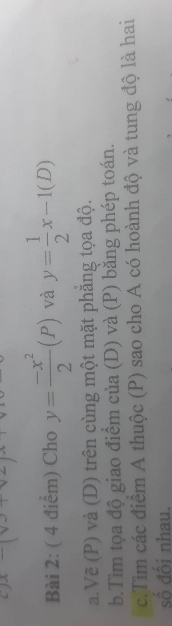 Cho y= (-x^2)/2 (P) và y= 1/2 x-1(D)
a.Vẽ (P) và (D) trên cùng một mặt phẳng tọa độ. 
b.Tìm tọa độ giao điểm của (D) và (P) băng phép toán. 
c.Tìm các điểm A thuộc (P) sao cho A có hoành độ và tung độ là hai 
số đôi nhau.