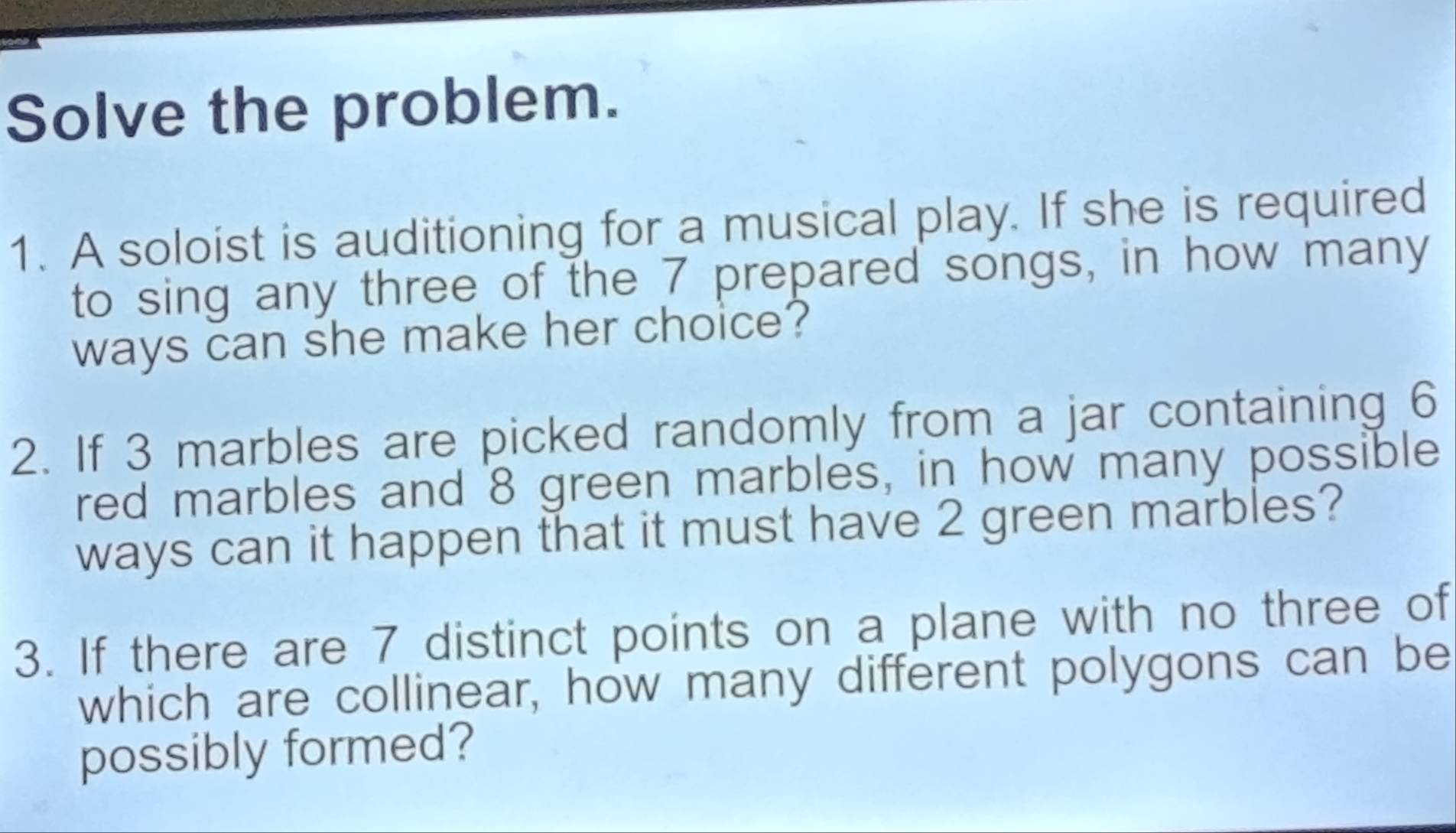 Solve the problem. 
1. A soloist is auditioning for a musical play. If she is required 
to sing any three of the 7 prepared songs, in how many 
ways can she make her choice? 
2. If 3 marbles are picked randomly from a jar containing 6
red marbles and 8 green marbles, in how many possible 
ways can it happen that it must have 2 green marbles? 
3. If there are 7 distinct points on a plane with no three of 
which are collinear, how many different polygons can be 
possibly formed?