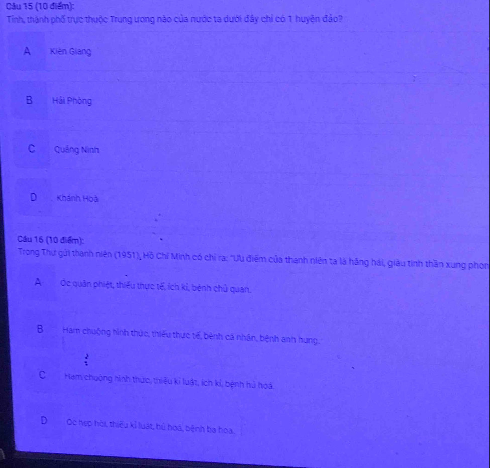 Tính, thành phố trực thuộc Trung ưong nào của nước ta dưới đây chỉ có 1 huyện đảo?
A Kiên Giang
B Hải Phòng
C Quảng Ninh
D Khánh Hoà
Câu 16 (10 điểm):
Trong Thư gửi thanh niên (1951), Hồ Chí Minh có chỉ ra: "ƯU điểm của thanh niên ta là hăng hái, giàu tinh thần xung phon
AỐc quân phiệt, thiếu thực tế, ích kỉ, bénh chủ quan.
BHam chuộng hình thức, thiếu thực tế, bênh cá nhân, bệnh anh hung.
:
CHam chuộng hình thức, thiếu kỉ luật, ích kỉ, bệnh hủ hoá.
DOc hẹp hòi, thiếu kỉ luật, hủ hoá, bệnh ba hoa.